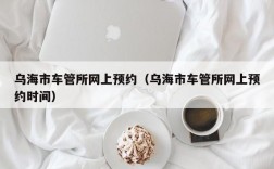 乌海市车管所网上预约（乌海市车管所网上预约时间）