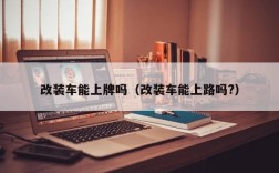 改装车能上牌吗（改装车能上路吗?）