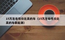 15万左右性价比高的车（15万左右性价比高的车新能源）