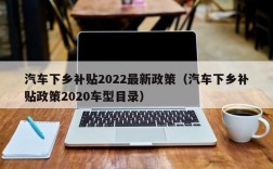 汽车下乡补贴2022最新政策（汽车下乡补贴政策2020车型目录）