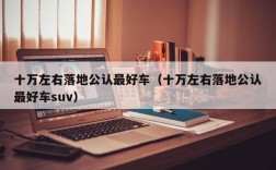 十万左右落地公认最好车（十万左右落地公认最好车suv）