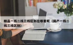 精品一线二线三线区别在哪里呢（国产一线二线三线区别）