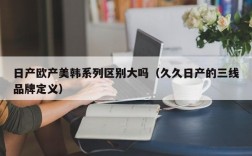 日产欧产美韩系列区别大吗（久久日产的三线品牌定义）