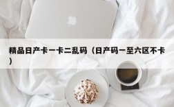 精品日产卡一卡二乱码（日产码一至六区不卡）