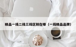 精品一线二线三线区别在哪（一线精品品牌）