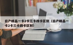 日产精品一卡2卡三卡四卡区别（日产精品一卡2卡三卡四卡区别）