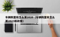 车辆购置税怎么算2020（车辆购置税怎么算2023新政策）