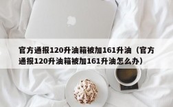 官方通报120升油箱被加161升油（官方通报120升油箱被加161升油怎么办）