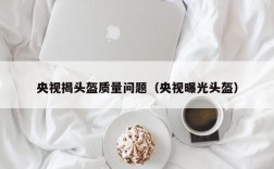 央视揭头盔质量问题（央视曝光头盔）