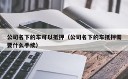 公司名下的车可以抵押（公司名下的车抵押需要什么手续）